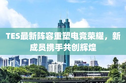 TES最新阵容重塑电竞荣耀，新成员携手共创辉煌