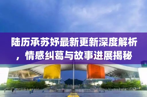 陆历承苏妤最新更新深度解析，情感纠葛与故事进展揭秘