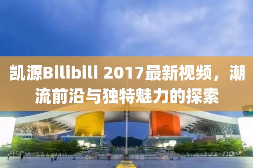 凯源Bilibili 2017最新视频，潮流前沿与独特魅力的探索