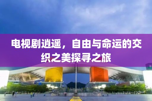 电视剧逍遥，自由与命运的交织之美探寻之旅