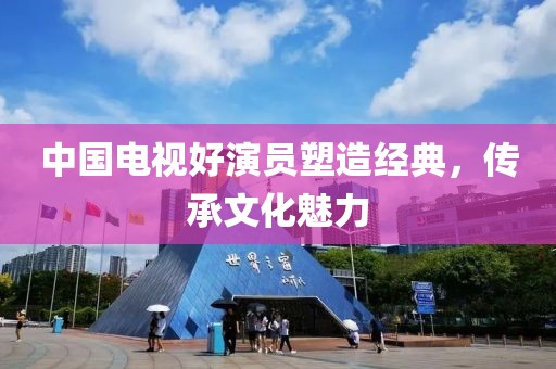 中国电视好演员塑造经典，传承文化魅力
