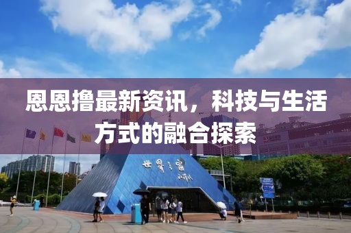 恩恩撸最新资讯，科技与生活方式的融合探索