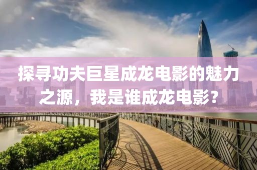 探寻功夫巨星成龙电影的魅力之源，我是谁成龙电影？