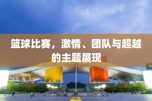 篮球比赛，激情、团队与超越的主题展现