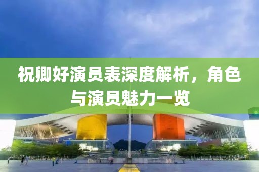 祝卿好演员表深度解析，角色与演员魅力一览