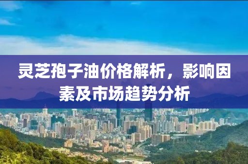 灵芝孢子油价格解析，影响因素及市场趋势分析