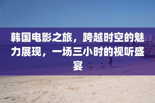 韩国电影之旅，跨越时空的魅力展现，一场三小时的视听盛宴