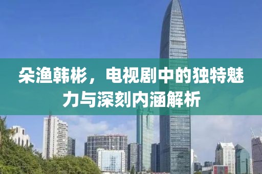 朵渔韩彬，电视剧中的独特魅力与深刻内涵解析