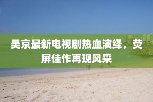 吴京最新电视剧热血演绎，荧屏佳作再现风采