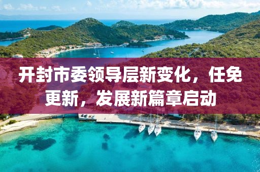 开封市委领导层新变化，任免更新，发展新篇章启动