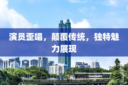 演员歪唱，颠覆传统，独特魅力展现