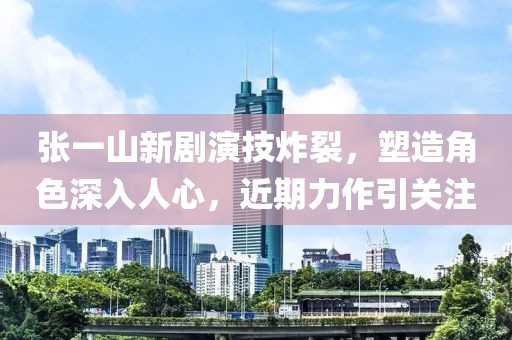 张一山新剧演技炸裂，塑造角色深入人心，近期力作引关注