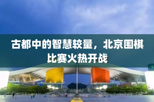 古都中的智慧较量，北京围棋比赛火热开战