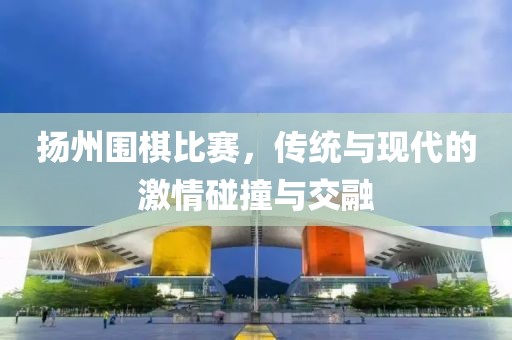 扬州围棋比赛，传统与现代的激情碰撞与交融