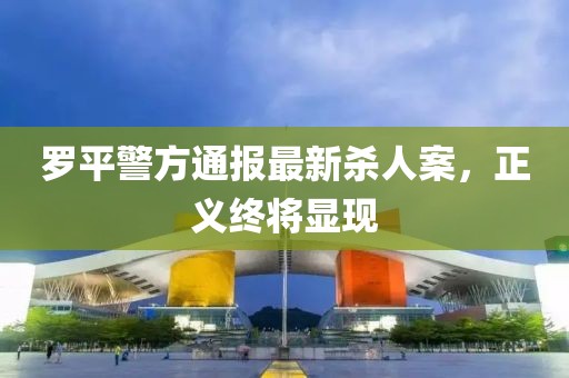 罗平警方通报最新杀人案，正义终将显现