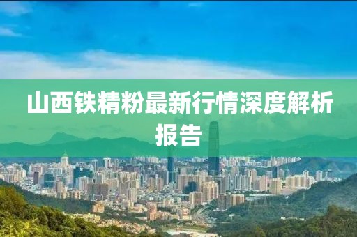 山西铁精粉最新行情深度解析报告