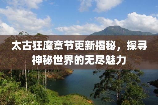 太古狂魔章节更新揭秘，探寻神秘世界的无尽魅力