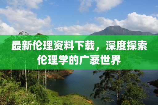 最新伦理资料下载，深度探索伦理学的广袤世界