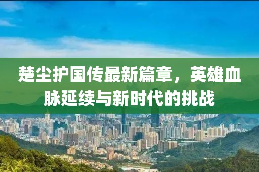楚尘护国传最新篇章，英雄血脉延续与新时代的挑战