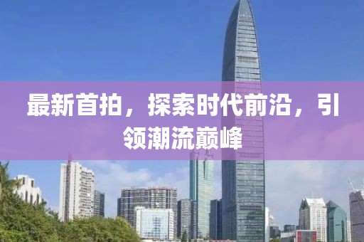 最新首拍，探索时代前沿，引领潮流巅峰