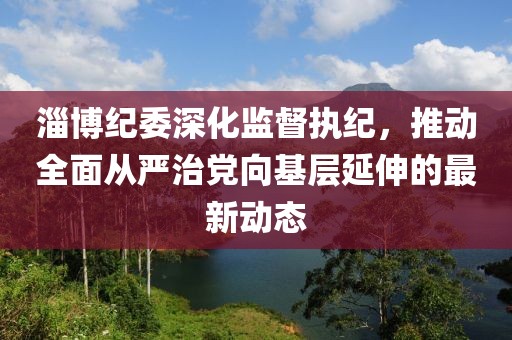 淄博纪委深化监督执纪，推动全面从严治党向基层延伸的最新动态