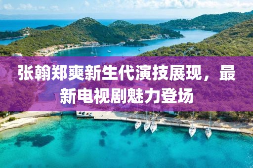张翰郑爽新生代演技展现，最新电视剧魅力登场