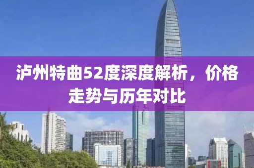 泸州特曲52度深度解析，价格走势与历年对比