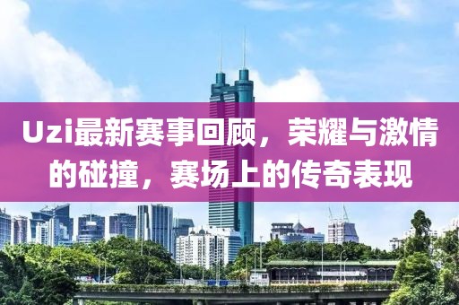Uzi最新赛事回顾，荣耀与激情的碰撞，赛场上的传奇表现