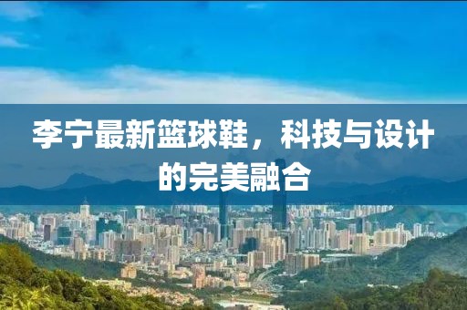 李宁最新篮球鞋，科技与设计的完美融合