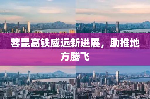 蓉昆高铁威远新进展，助推地方腾飞