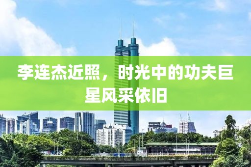 李连杰近照，时光中的功夫巨星风采依旧