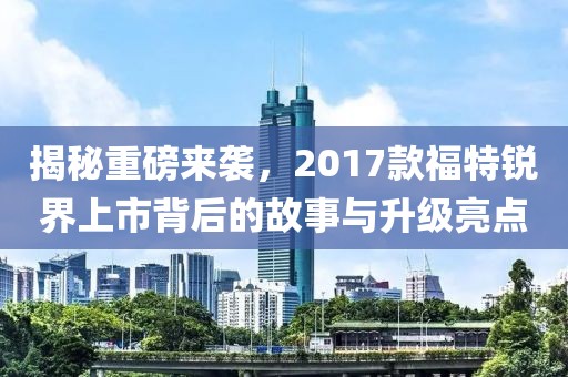 揭秘重磅来袭，2017款福特锐界上市背后的故事与升级亮点