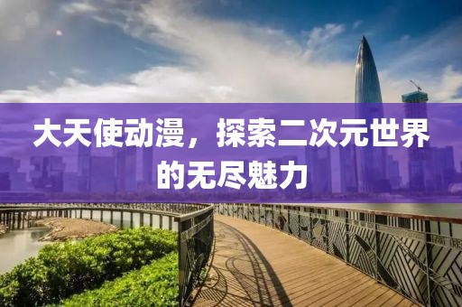 大天使动漫，探索二次元世界的无尽魅力