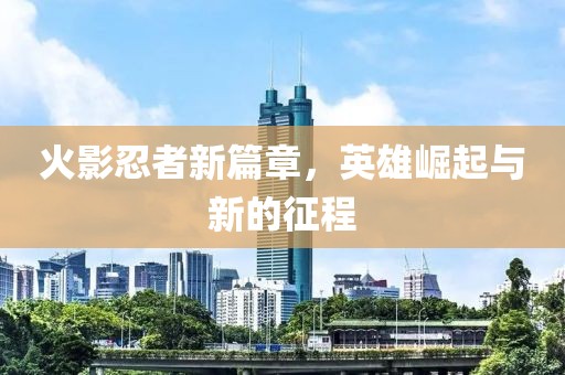 火影忍者新篇章，英雄崛起与新的征程