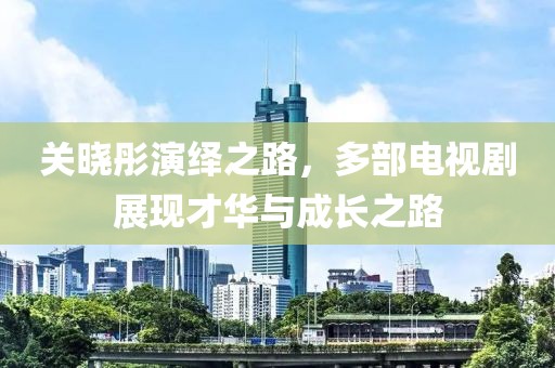 关晓彤演绎之路，多部电视剧展现才华与成长之路