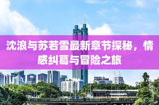 沈浪与苏若雪最新章节探秘，情感纠葛与冒险之旅
