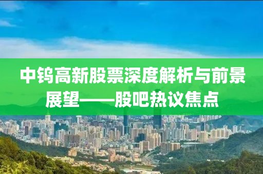 中钨高新股票深度解析与前景展望——股吧热议焦点