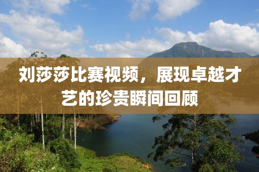 刘莎莎比赛视频，展现卓越才艺的珍贵瞬间回顾