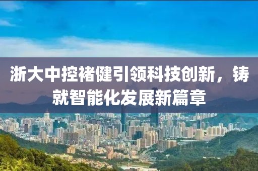 浙大中控褚健引领科技创新，铸就智能化发展新篇章