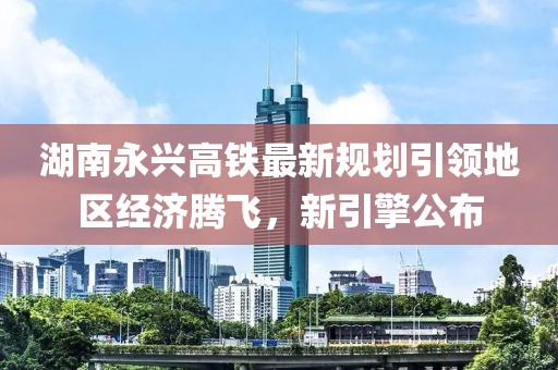 湖南永兴高铁最新规划引领地区经济腾飞，新引擎公布