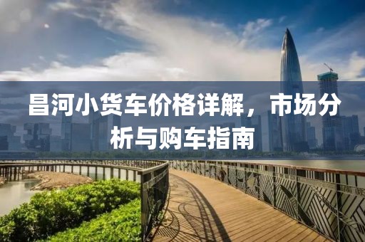 昌河小货车价格详解，市场分析与购车指南