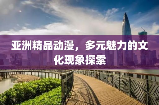 亚洲精品动漫，多元魅力的文化现象探索
