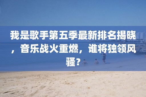 我是歌手第五季最新排名揭晓，音乐战火重燃，谁将独领风骚？