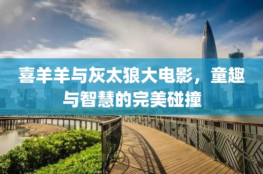 喜羊羊与灰太狼大电影，童趣与智慧的完美碰撞