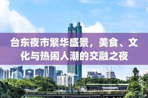 台东夜市繁华盛景，美食、文化与热闹人潮的交融之夜