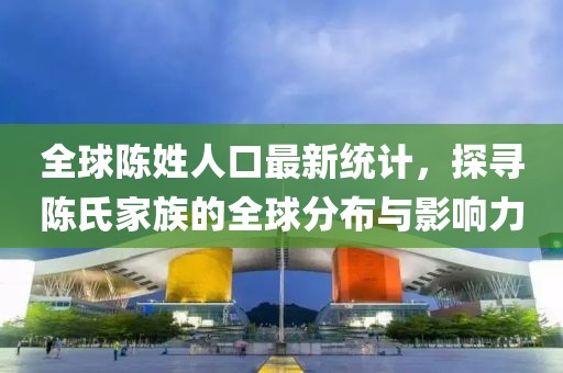 全球陈姓人口最新统计，探寻陈氏家族的全球分布与影响力