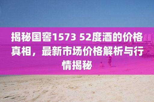 揭秘国窖1573 52度酒的价格真相，最新市场价格解析与行情揭秘