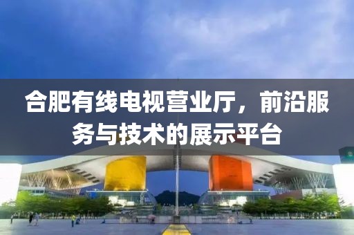 合肥有线电视营业厅，前沿服务与技术的展示平台