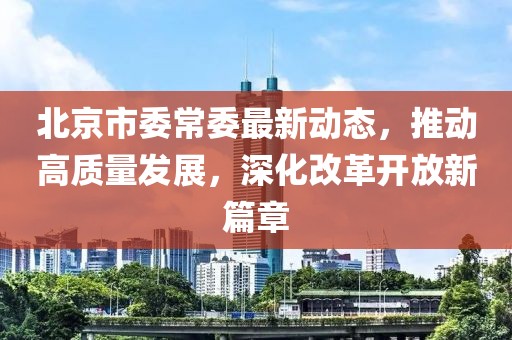 北京市委常委最新动态，推动高质量发展，深化改革开放新篇章
