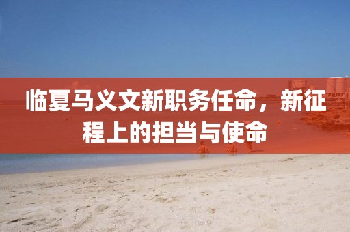 临夏马义文新职务任命，新征程上的担当与使命